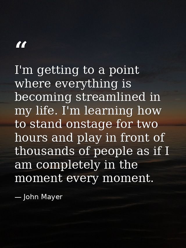 I'm getting to a point where everything is becoming streamlined in my life. I'm learning how to stand onstage for two ho — John Mayer