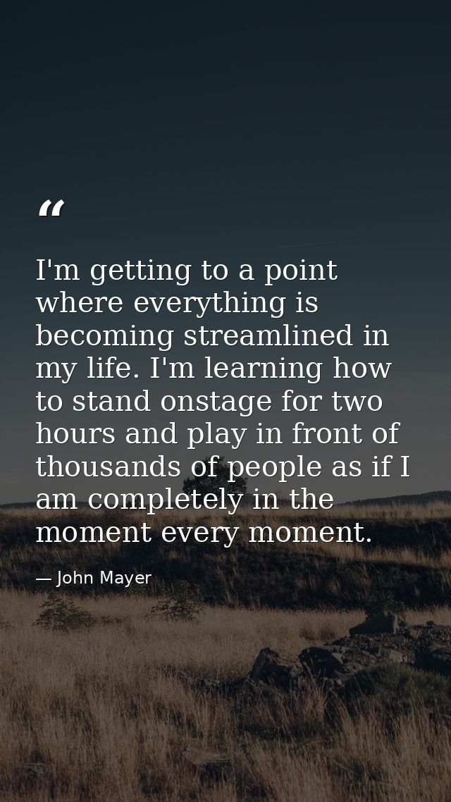 I'm getting to a point where everything is becoming streamlined in my life. I'm learning how to stand onstage for two ho — John Mayer