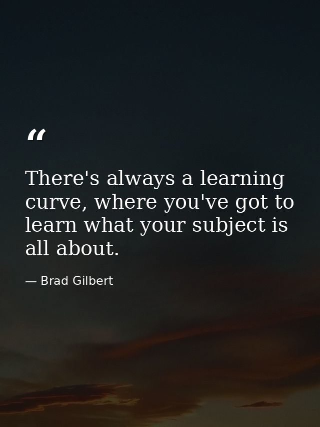 There's always a learning curve, where you've got to learn what your subject is all about. — Brad Gilbert