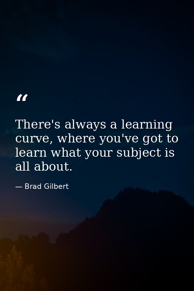 There's always a learning curve, where you've got to learn what your subject is all about. — Brad Gilbert