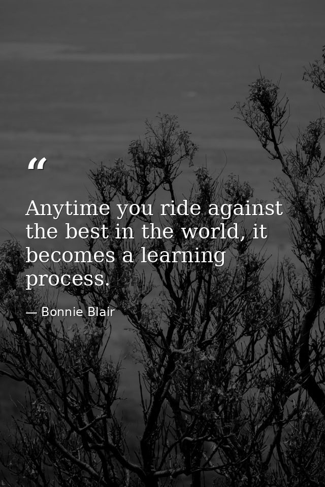 Anytime you ride against the best in the world, it becomes a learning process. — Bonnie Blair