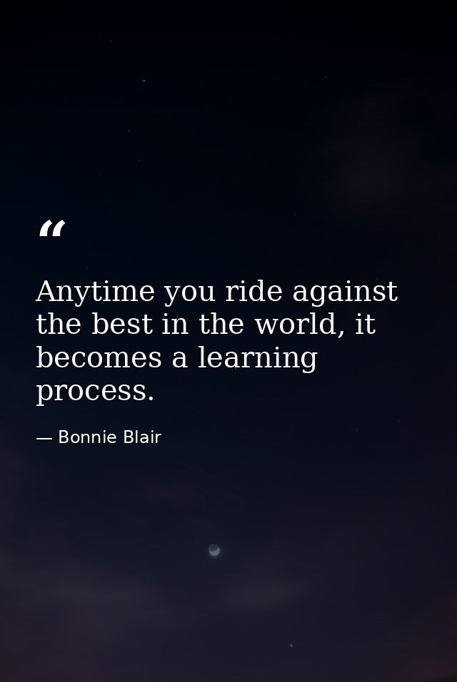 Anytime you ride against the best in the world, it becomes a learning process. — Bonnie Blair