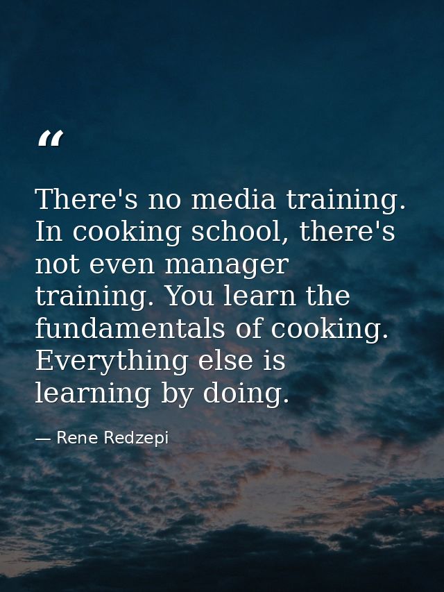 There's no media training. In cooking school, there's not even manager training. You learn the fundamentals of cooking.  — Rene Redzepi