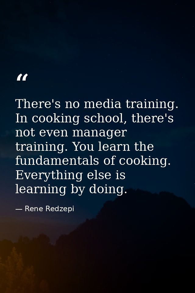 There's no media training. In cooking school, there's not even manager training. You learn the fundamentals of cooking.  — Rene Redzepi