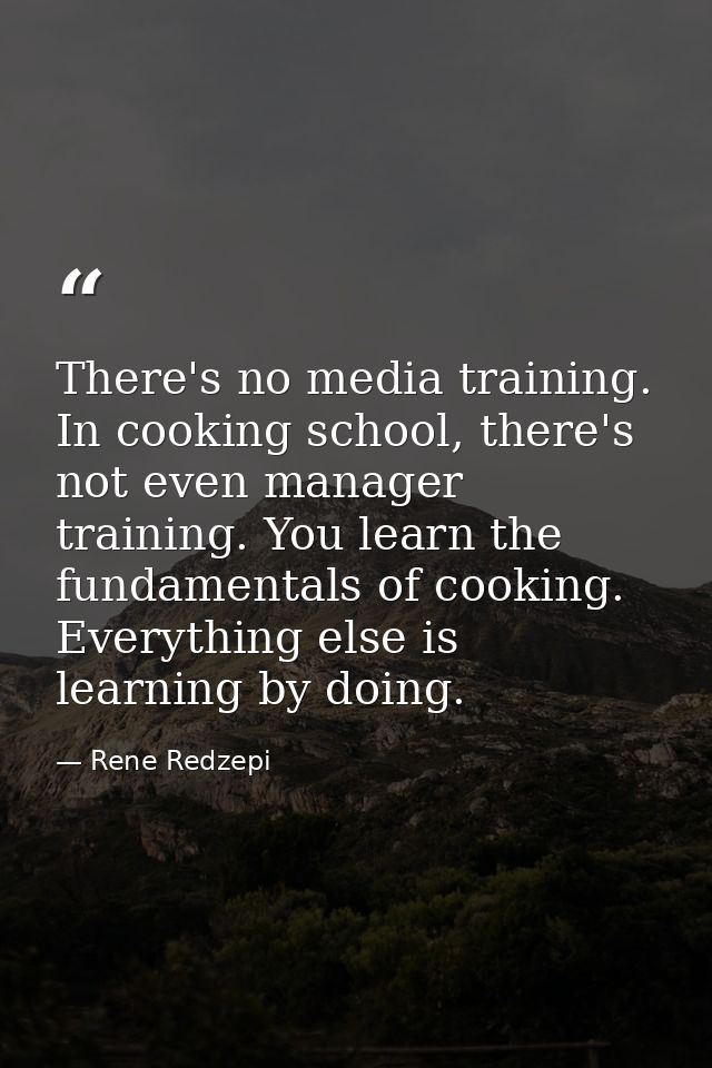 There's no media training. In cooking school, there's not even manager training. You learn the fundamentals of cooking.  — Rene Redzepi
