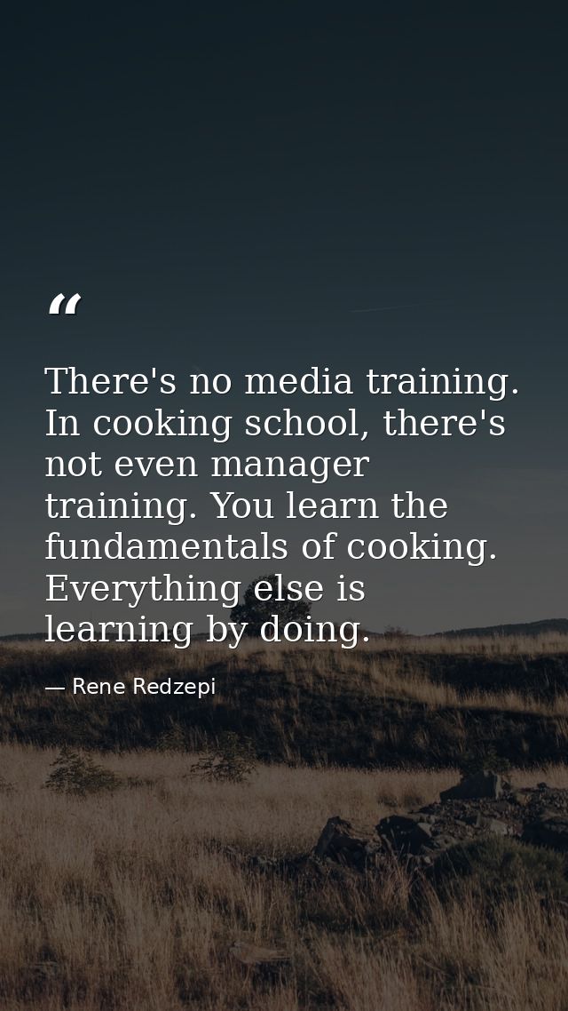 There's no media training. In cooking school, there's not even manager training. You learn the fundamentals of cooking.  — Rene Redzepi