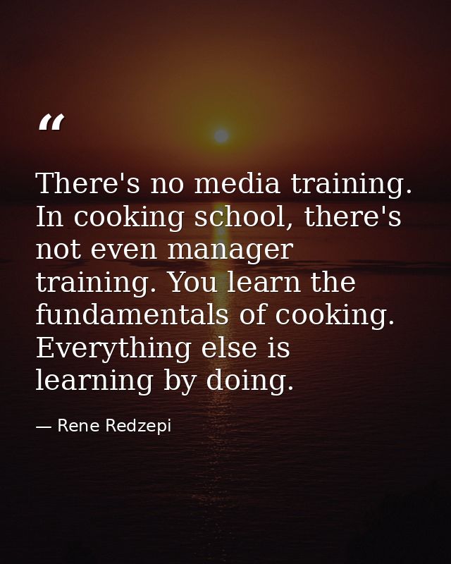 There's no media training. In cooking school, there's not even manager training. You learn the fundamentals of cooking.  — Rene Redzepi