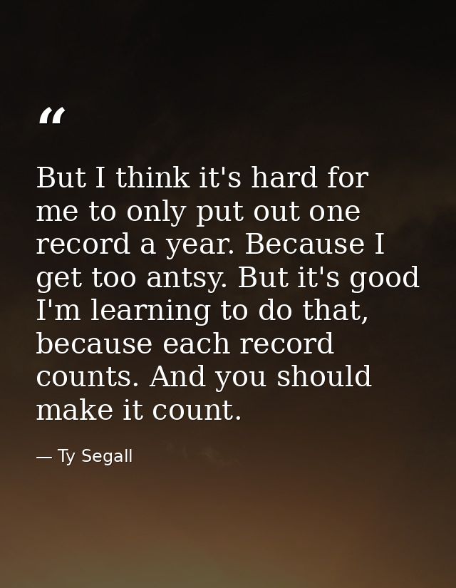 But I think it's hard for me to only put out one record a year. Because I get too antsy. But it's good I'm learning to d — Ty Segall