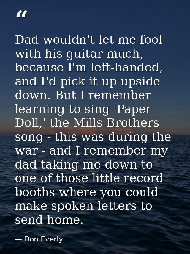 Dad wouldn't let me fool with his guitar much, because I'm left-handed, and I'd pick it up upside down. But I remember l — Don Everly