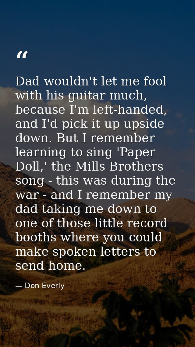 Dad wouldn't let me fool with his guitar much, because I'm left-handed, and I'd pick it up upside down. But I remember l — Don Everly