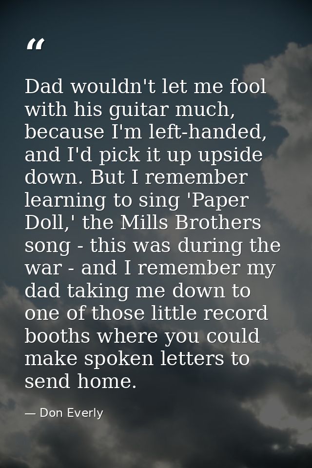 Dad wouldn't let me fool with his guitar much, because I'm left-handed, and I'd pick it up upside down. But I remember l — Don Everly