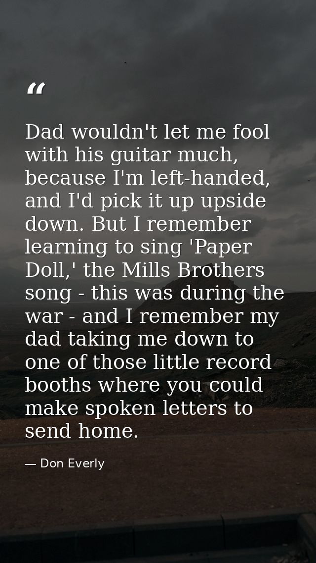 Dad wouldn't let me fool with his guitar much, because I'm left-handed, and I'd pick it up upside down. But I remember l — Don Everly