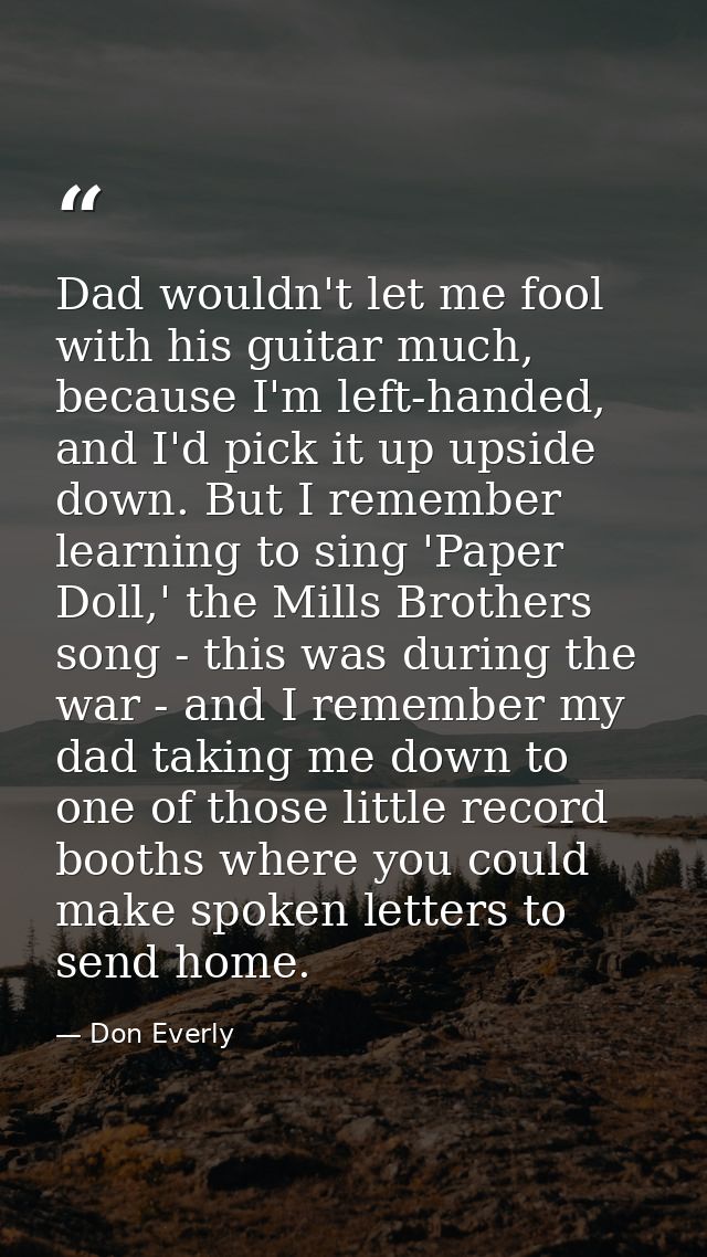 Dad wouldn't let me fool with his guitar much, because I'm left-handed, and I'd pick it up upside down. But I remember l — Don Everly