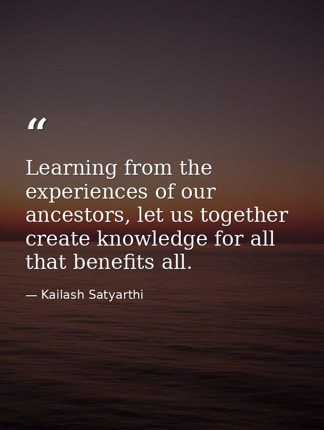 Learning from the experiences of our ancestors, let us together create knowledge for all that benefits all. — Kailash Satyarthi