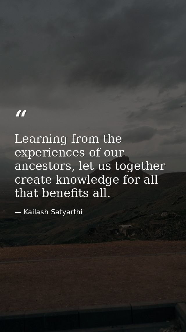 Learning from the experiences of our ancestors, let us together create knowledge for all that benefits all. — Kailash Satyarthi
