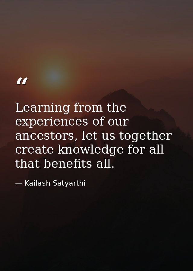 Learning from the experiences of our ancestors, let us together create knowledge for all that benefits all. — Kailash Satyarthi
