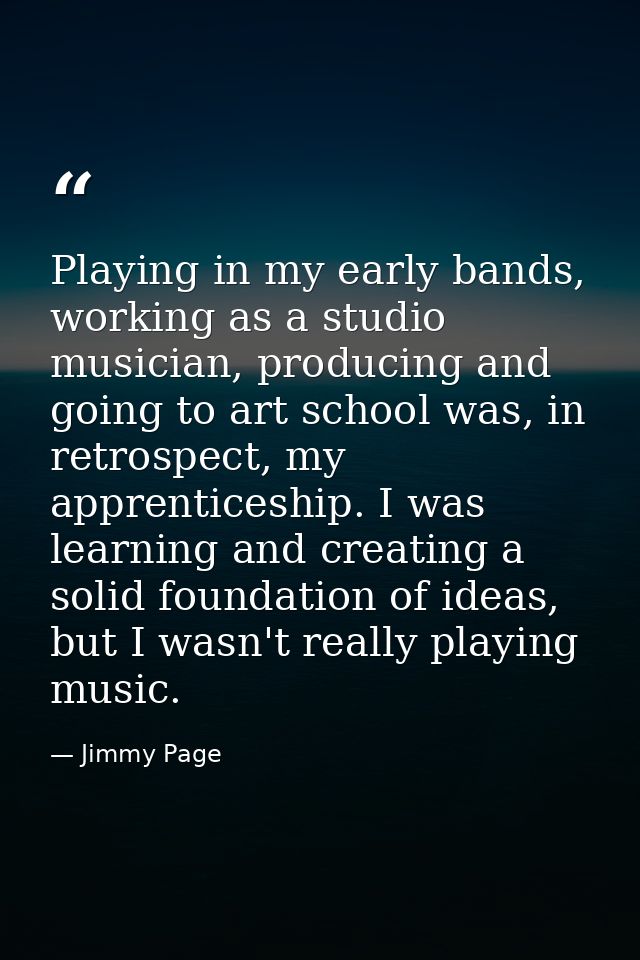 Playing in my early bands, working as a studio musician, producing and going to art school was, in retrospect, my appren — Jimmy Page
