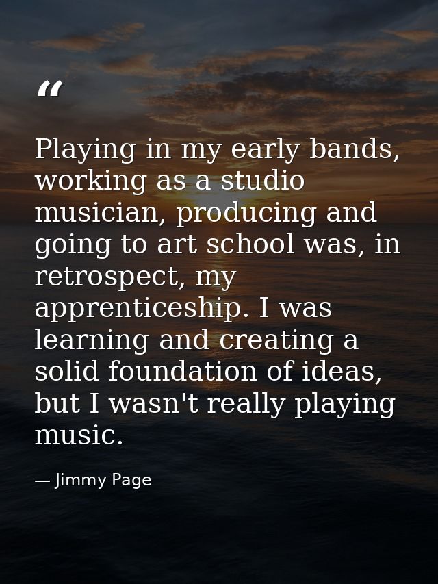Playing in my early bands, working as a studio musician, producing and going to art school was, in retrospect, my appren — Jimmy Page