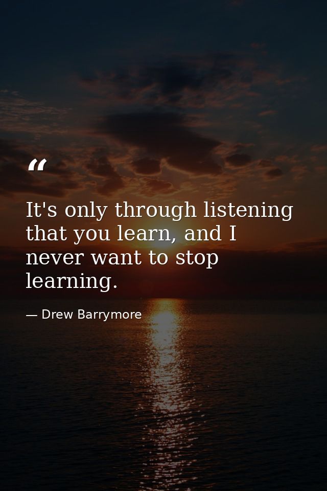 It's only through listening that you learn, and I never want to stop learning. — Drew Barrymore