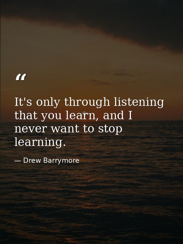 It's only through listening that you learn, and I never want to stop learning. — Drew Barrymore