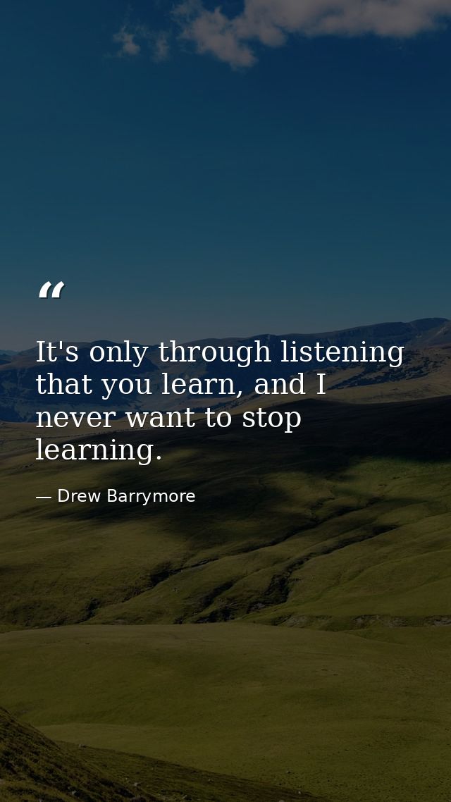 It's only through listening that you learn, and I never want to stop learning. — Drew Barrymore