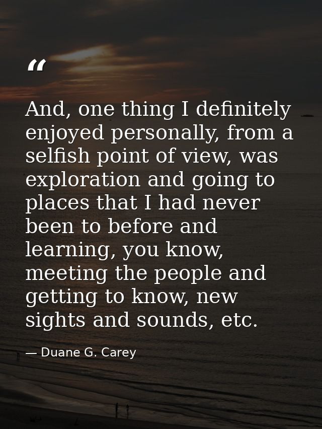 And, one thing I definitely enjoyed personally, from a selfish point of view, was exploration and going to places that I — Duane G. Carey