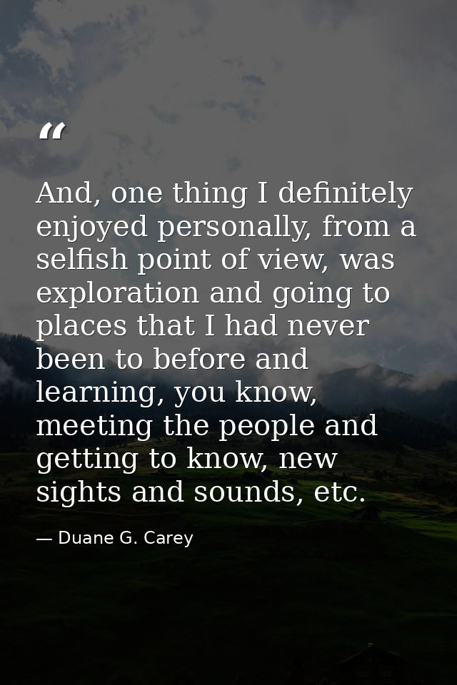 And, one thing I definitely enjoyed personally, from a selfish point of view, was exploration and going to places that I — Duane G. Carey