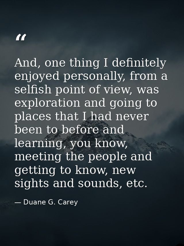 And, one thing I definitely enjoyed personally, from a selfish point of view, was exploration and going to places that I — Duane G. Carey
