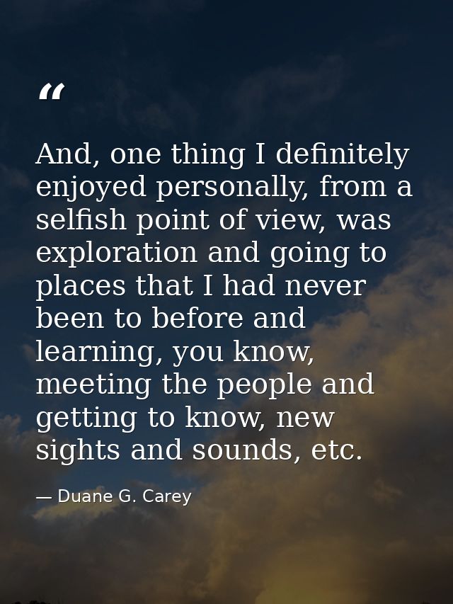 And, one thing I definitely enjoyed personally, from a selfish point of view, was exploration and going to places that I — Duane G. Carey