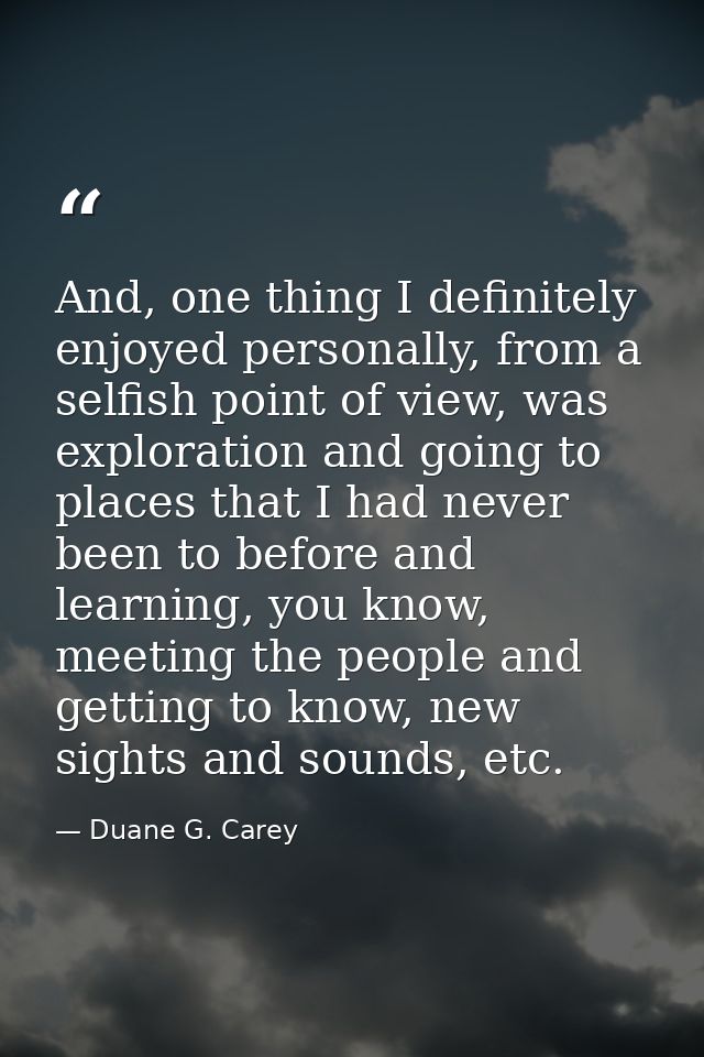 And, one thing I definitely enjoyed personally, from a selfish point of view, was exploration and going to places that I — Duane G. Carey