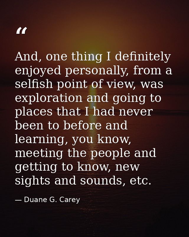 And, one thing I definitely enjoyed personally, from a selfish point of view, was exploration and going to places that I — Duane G. Carey