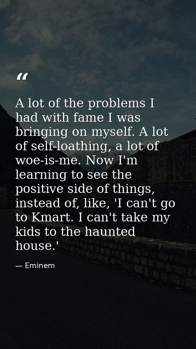 A lot of the problems I had with fame I was bringing on myself. A lot of self-loathing, a lot of woe-is-me. Now I'm lear — Eminem