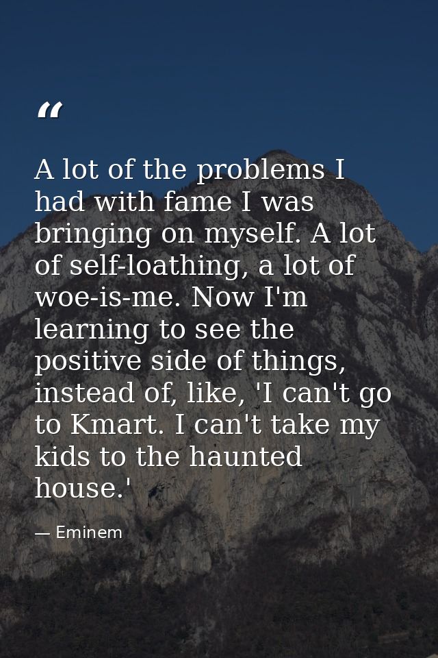 A lot of the problems I had with fame I was bringing on myself. A lot of self-loathing, a lot of woe-is-me. Now I'm lear — Eminem