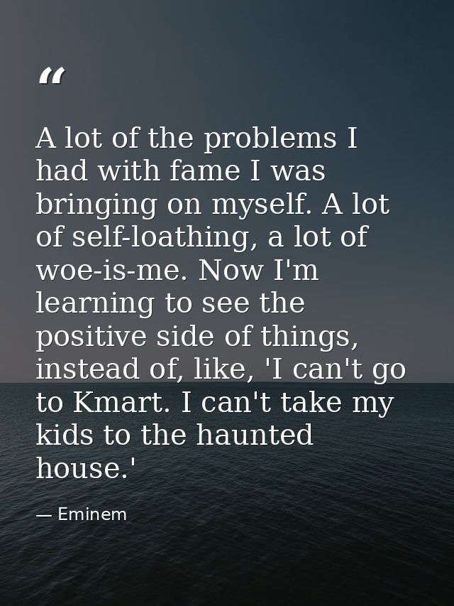A lot of the problems I had with fame I was bringing on myself. A lot of self-loathing, a lot of woe-is-me. Now I'm lear — Eminem