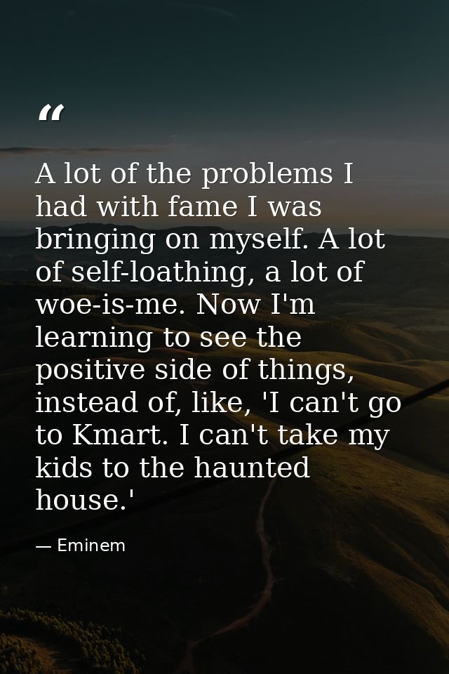 A lot of the problems I had with fame I was bringing on myself. A lot of self-loathing, a lot of woe-is-me. Now I'm lear — Eminem