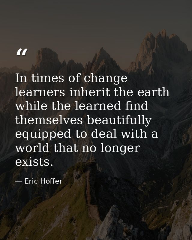 In times of change learners inherit the earth while the learned find themselves beautifully equipped to deal with a worl — Eric Hoffer