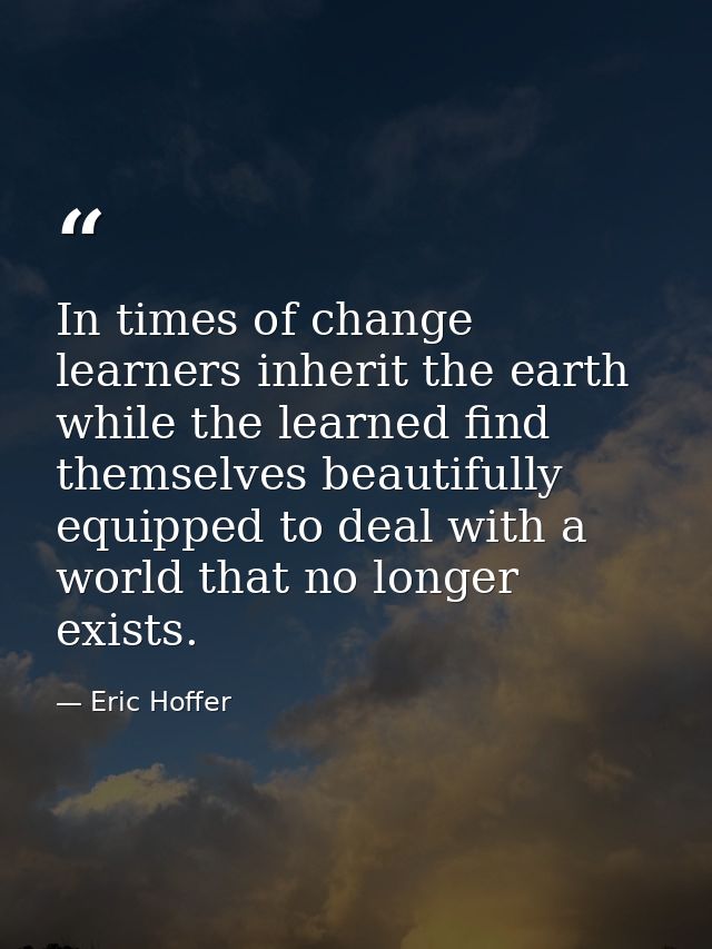 In times of change learners inherit the earth while the learned find themselves beautifully equipped to deal with a worl — Eric Hoffer