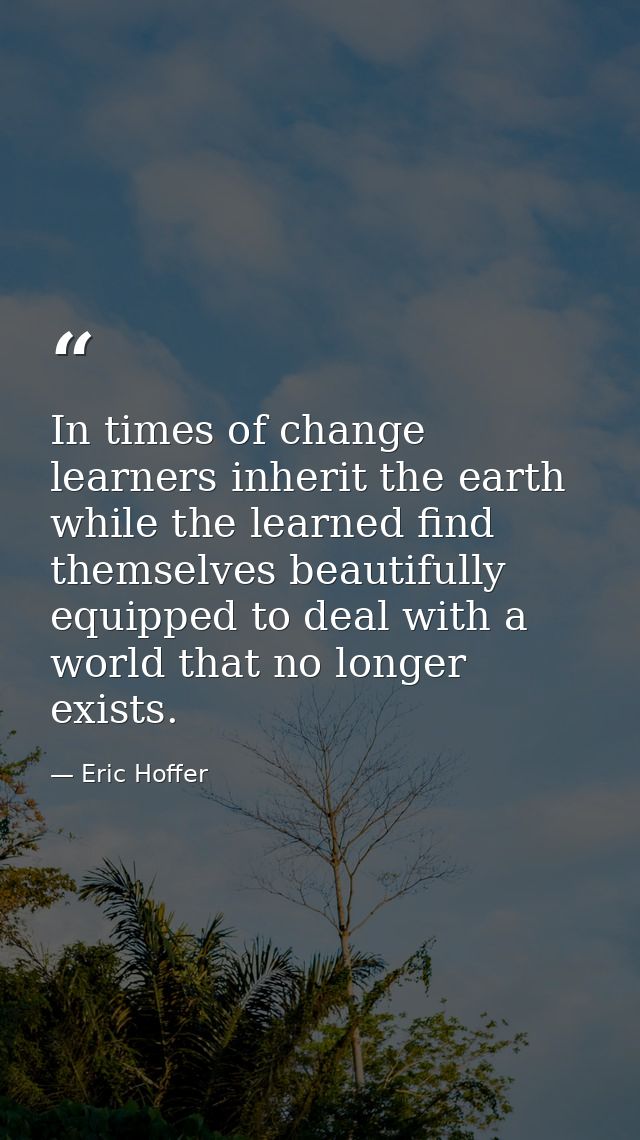 In times of change learners inherit the earth while the learned find themselves beautifully equipped to deal with a worl — Eric Hoffer