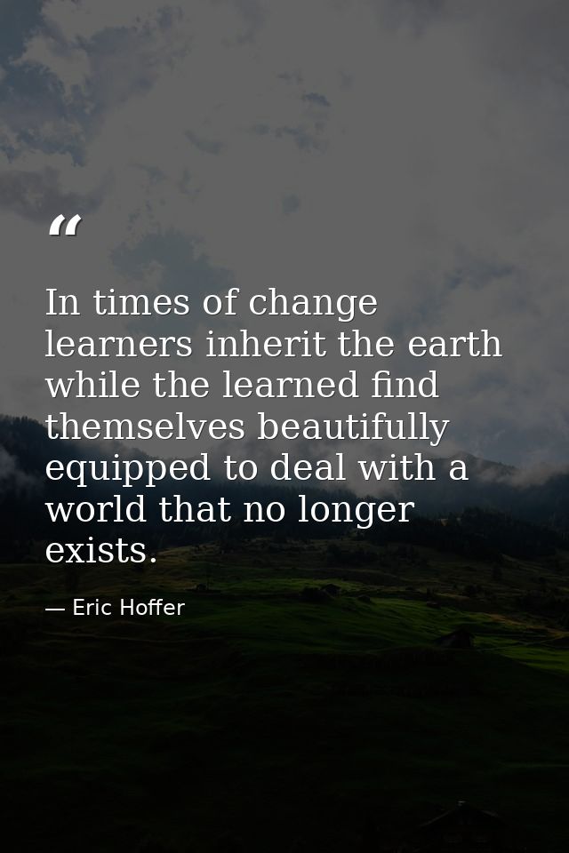 In times of change learners inherit the earth while the learned find themselves beautifully equipped to deal with a worl — Eric Hoffer