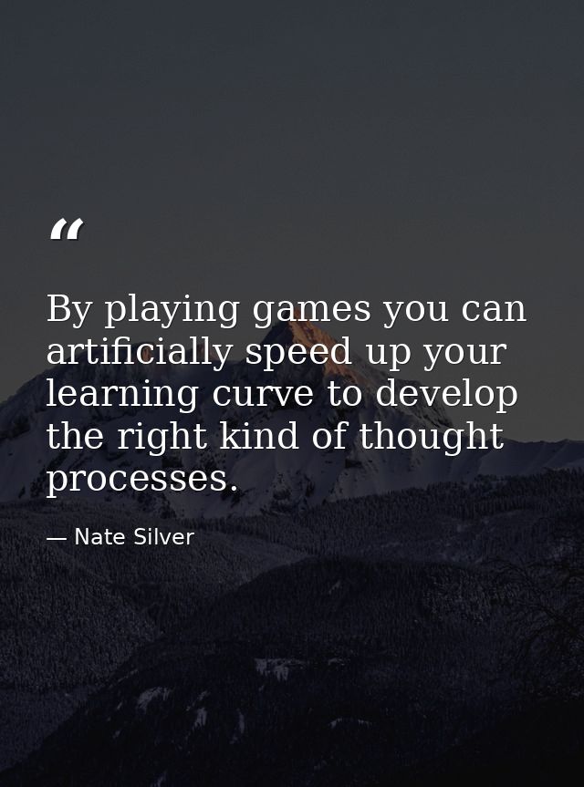 By playing games you can artificially speed up your learning curve to develop the right kind of thought processes. — Nate Silver