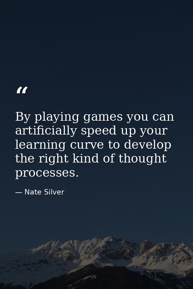 By playing games you can artificially speed up your learning curve to develop the right kind of thought processes. — Nate Silver