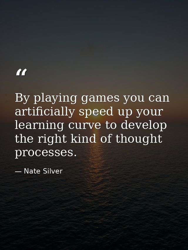 By playing games you can artificially speed up your learning curve to develop the right kind of thought processes. — Nate Silver