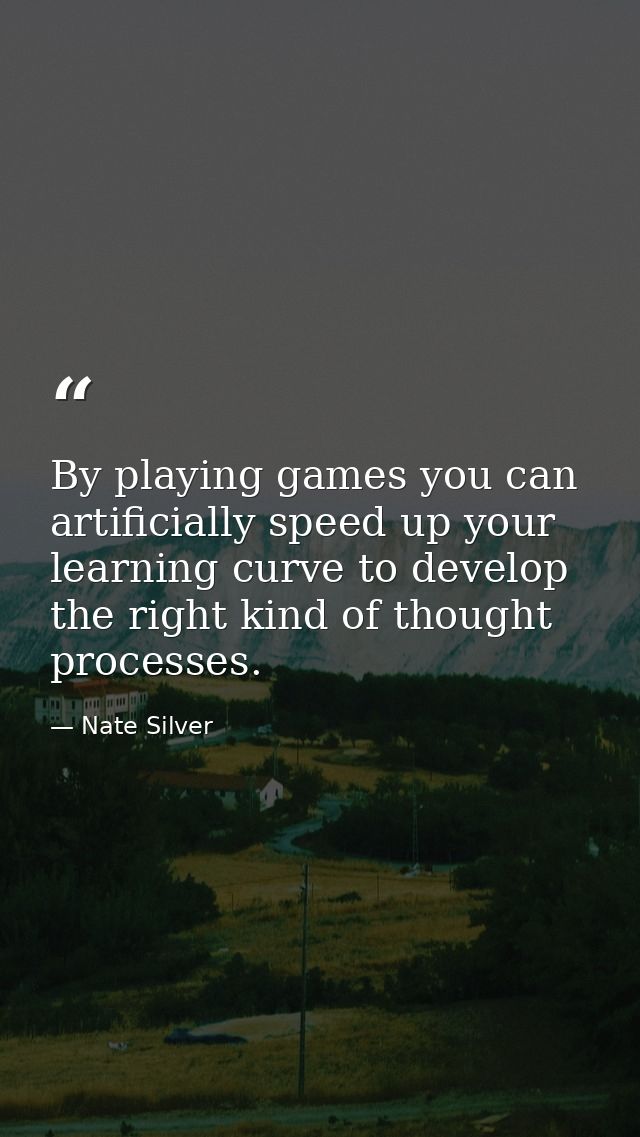 By playing games you can artificially speed up your learning curve to develop the right kind of thought processes. — Nate Silver