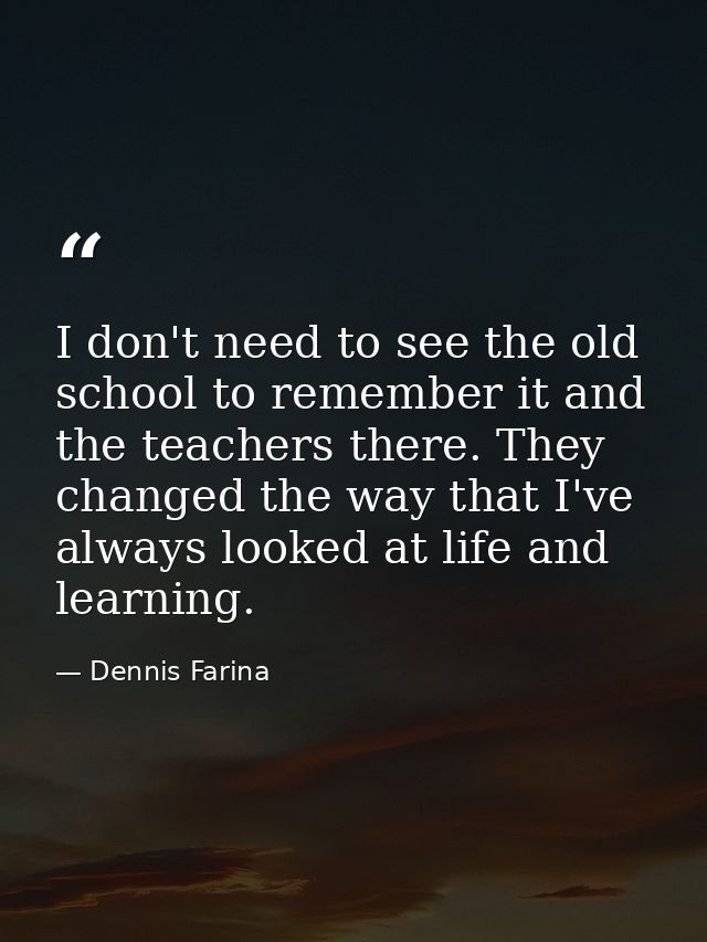 I don't need to see the old school to remember it and the teachers there. They changed the way that I've always looked a — Dennis Farina