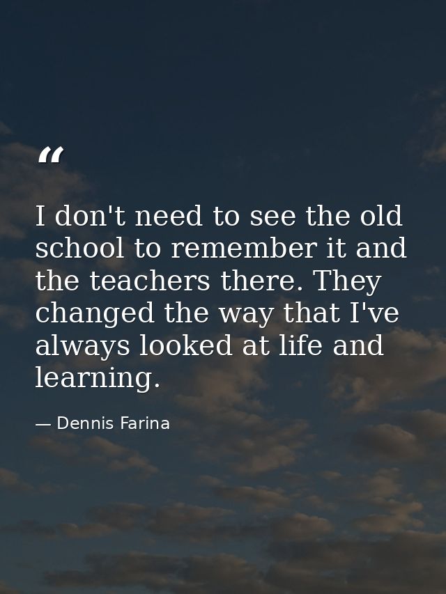 I don't need to see the old school to remember it and the teachers there. They changed the way that I've always looked a — Dennis Farina