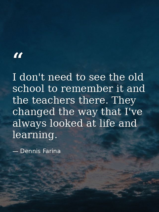 I don't need to see the old school to remember it and the teachers there. They changed the way that I've always looked a — Dennis Farina