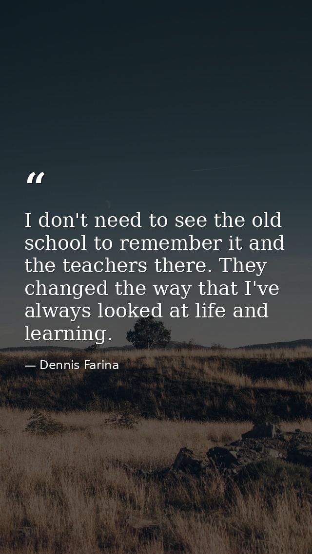 I don't need to see the old school to remember it and the teachers there. They changed the way that I've always looked a — Dennis Farina