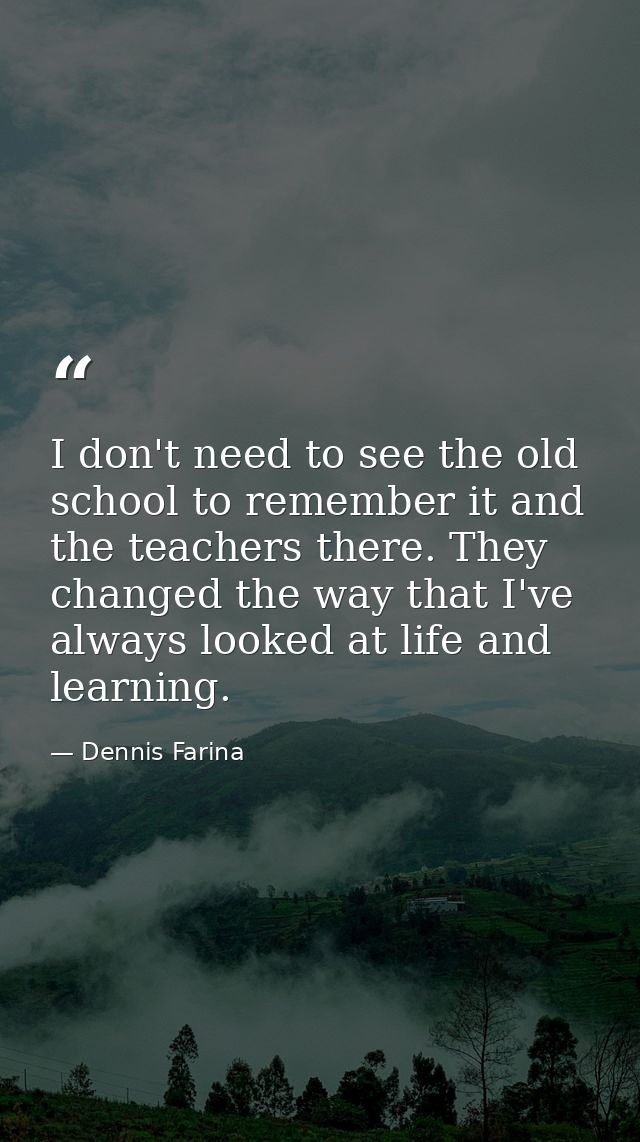 I don't need to see the old school to remember it and the teachers there. They changed the way that I've always looked a — Dennis Farina