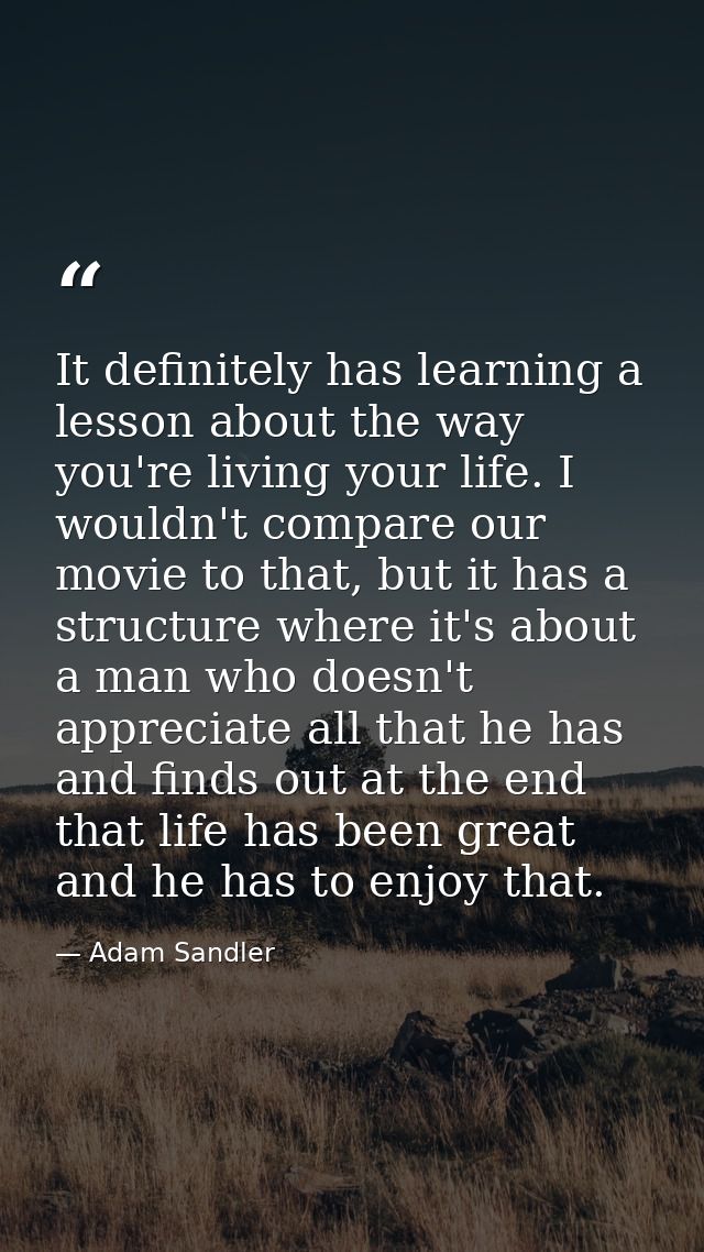 It definitely has learning a lesson about the way you're living your life. I wouldn't compare our movie to that, but it  — Adam Sandler