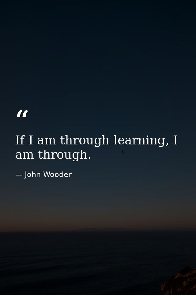 If I am through learning, I am through. — John Wooden